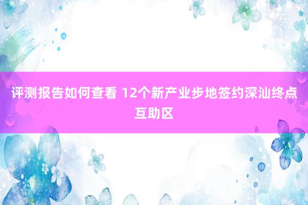 评测报告如何查看 12个新产业步地签约深汕终点互助区